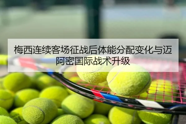 梅西连续客场征战后体能分配变化与迈阿密国际战术升级