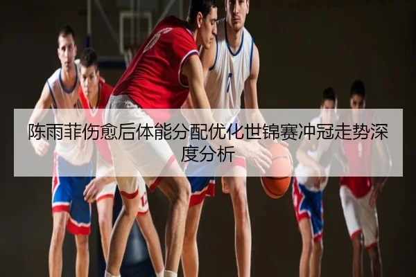 陈雨菲伤愈后体能分配优化世锦赛冲冠走势深度分析