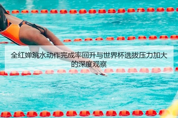 全红婵跳水动作完成率回升与世界杯选拔压力加大的深度观察