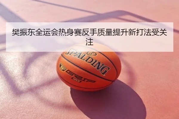 樊振东全运会热身赛反手质量提升新打法受关注