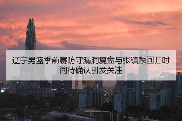辽宁男篮季前赛防守漏洞复盘与张镇麟回归时间待确认引发关注