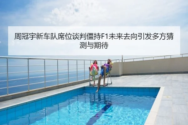 周冠宇新车队席位谈判僵持F1未来去向引发多方猜测与期待