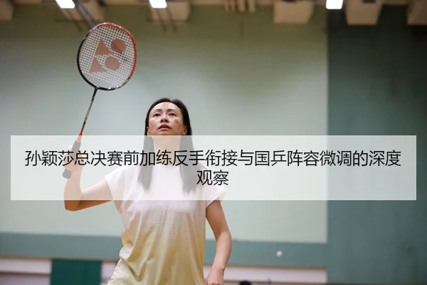 孙颖莎总决赛前加练反手衔接与国乒阵容微调的深度观察