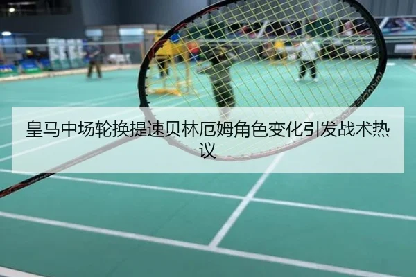 皇马中场轮换提速贝林厄姆角色变化引发战术热议