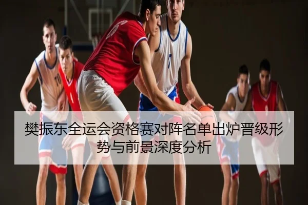 樊振东全运会资格赛对阵名单出炉晋级形势与前景深度分析