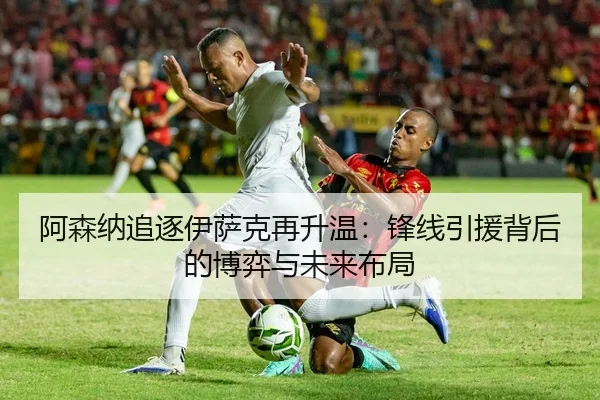 阿森纳追逐伊萨克再升温：锋线引援背后的博弈与未来布局